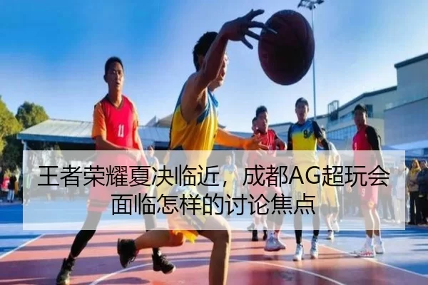 王者荣耀夏决临近，成都AG超玩会面临怎样的讨论焦点